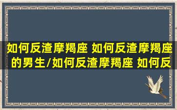 如何反渣摩羯座 如何反渣摩羯座的男生/如何反渣摩羯座 如何反渣摩羯座的男生-我的网站